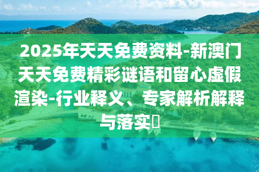 2025年天天免费资料-新澳门天天免费精彩谜语和留心虚假渲染-行业释义、专家解析解释与落实?